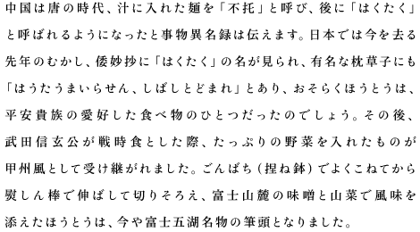 中国は唐の時代、汁に入れた麺を「不托」と呼び、後に「はくたく」と呼ばれるようになったと事物異名録は伝えます。日本では今を去る先年のむかし、倭妙抄に「はくたく」の名が見られ、有名な枕草子にも「はうたうまいらせん、しばしとどまれ」とあり、おそらくほうとうは、平安貴族の愛好した食べ物のひとつだったのでしょう。その後、武田信玄公が戦時食とした際、たっぷりの野菜を入れたものが甲州風として受け継がれました。ごんばち（捏ね鉢）でよくこねてから熨しん棒で伸ばして切りそろえ、富士山麓の味噌と山菜で風味を添えたほうとうは、今や富士五湖名物の筆頭となりました。